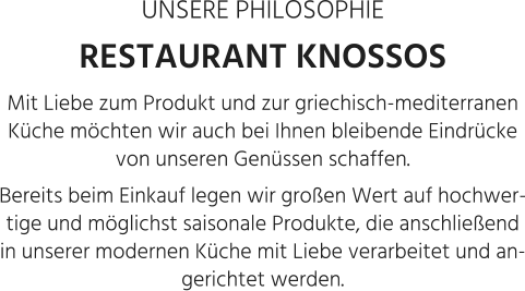 UNSERE PHILOSOPHIE RESTAURANT KNOSSOS Mit Liebe zum Produkt und zur griechisch-mediterranen Küche möchten wir auch bei Ihnen bleibende Eindrücke von unseren Genüssen schaffen.  Bereits beim Einkauf legen wir großen Wert auf hochwertige und möglichst saisonale Produkte, die anschließend in unserer modernen Küche mit Liebe verarbeitet und angerichtet werden.