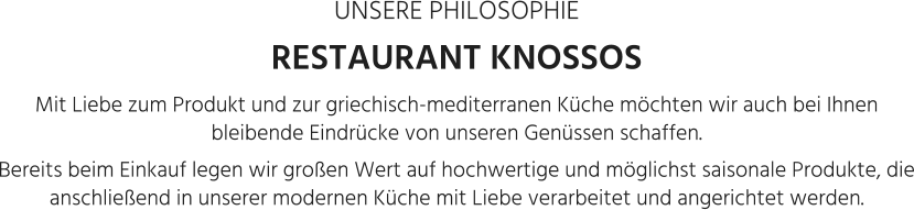 UNSERE PHILOSOPHIE RESTAURANT KNOSSOS Mit Liebe zum Produkt und zur griechisch-mediterranen Küche möchten wir auch bei Ihnen bleibende Eindrücke von unseren Genüssen schaffen.  Bereits beim Einkauf legen wir großen Wert auf hochwertige und möglichst saisonale Produkte, die anschließend in unserer modernen Küche mit Liebe verarbeitet und angerichtet werden.